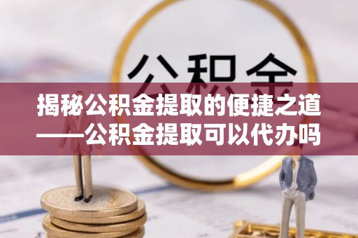 赛罕揭秘公积金提取的便捷之道——公积金提取可以代办吗？