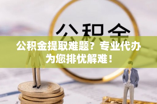 赛罕公积金提取难题？专业代办为您排忧解难！