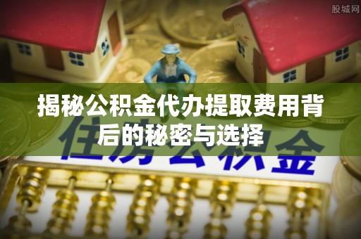 赛罕揭秘公积金代办提取费用背后的秘密与选择
