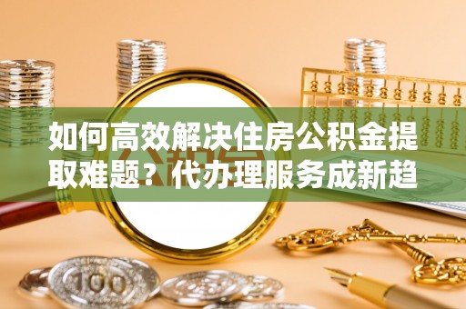 赛罕如何高效解决住房公积金提取难题？代办理服务成新趋势