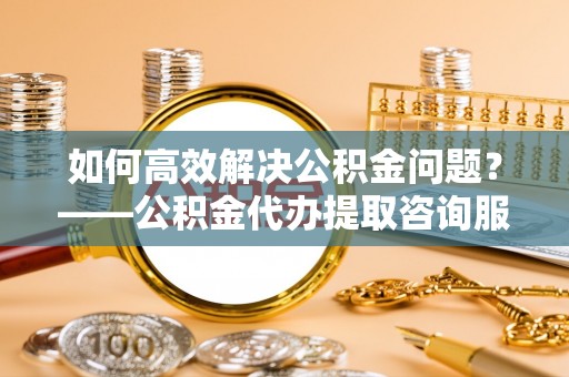 赛罕如何高效解决公积金问题？——公积金代办提取咨询服务指南