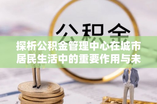 赛罕探析公积金管理中心在城市居民生活中的重要作用与未来发展趋势