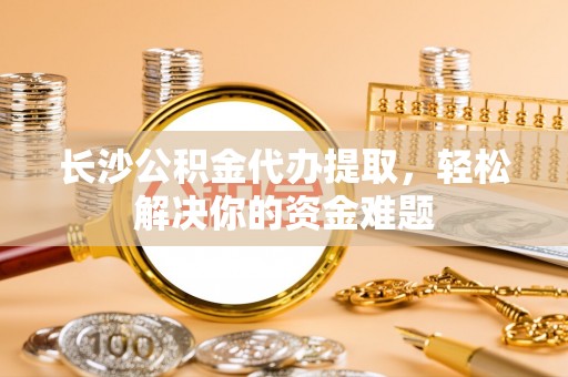 赛罕长沙公积金代办提取，轻松解决你的资金难题