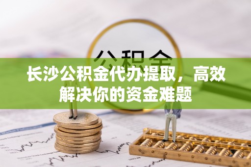 赛罕长沙公积金代办提取，高效解决你的资金难题