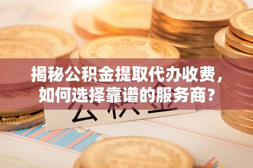 赛罕揭秘公积金提取代办收费，如何选择靠谱的服务商？