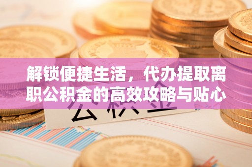 赛罕解锁便捷生活，代办提取离职公积金的高效攻略与贴心建议